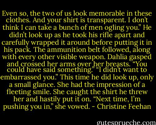 Even so, the two of us look memorable in these clothes. And your shirt is transparent. I don’t think I can take a bunch of men ogling you.” He didn’t look up as he took his rifle apart and carefully wrapped it around before putting it in his pack. The ammunition belt followed, along with every other visible weapon.<br />Dahlia gasped and crossed her arms over her breasts. “You could have said something.”<br />“I didn’t want to embarrassed you.” This time he did look up, only a small glance.<br />She had the impression of a fleeting smile. She caught the shirt he threw her and hastily put it on. “Next time, I’m pushing you in,” she vowed. - Christine Feehan