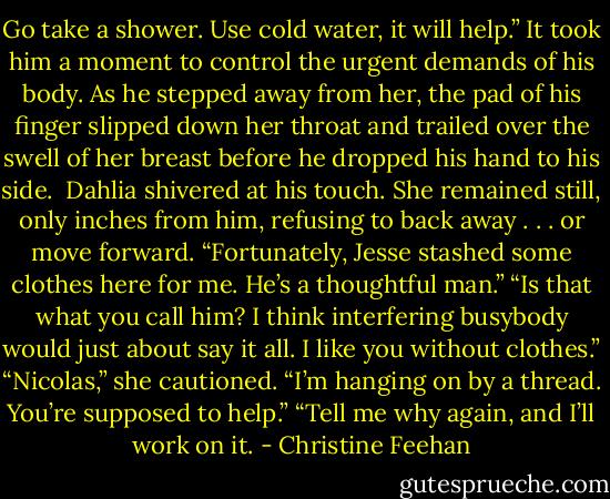 Go take a shower. Use cold water, it will help.”<br />It took him a moment to control the urgent demands of his body. As he stepped away from her, the pad of his finger slipped down her throat and trailed over the swell of her breast before he dropped his hand to his side. <br />Dahlia shivered at his touch. She remained still, only inches from him, refusing to back away . . . or move forward. “Fortunately, Jesse stashed some clothes here for me. He’s a thoughtful man.”<br />“Is that what you call him? I think interfering busybody would just about say it all. I like you without clothes.”<br />“Nicolas,” she cautioned. “I’m hanging on by a thread. You’re supposed to help.”<br />“Tell me why again, and I’ll work on it. - Christine Feehan