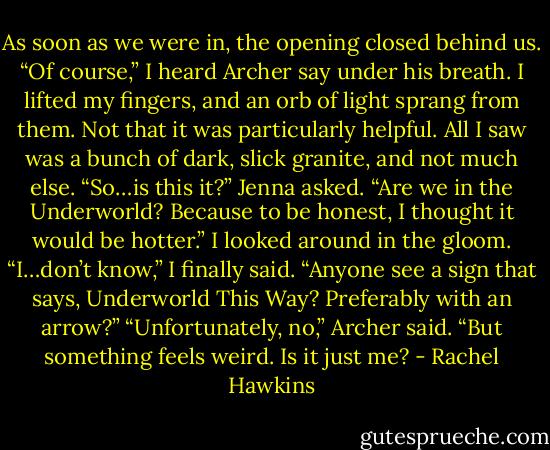 As soon as we were in, the opening closed behind us. “Of course,” I heard Archer say under his breath. I lifted my fingers, and an orb of light sprang from them. Not that it was particularly helpful. All I saw was a bunch of dark, slick granite, and not much else.<br />“So…is this it?” Jenna asked. “Are we in the Underworld? Because to be honest, I thought it would be hotter.”<br />I looked around in the gloom. “I…don’t know,” I finally said. “Anyone see a sign that says, Underworld This Way? Preferably with an arrow?”<br />“Unfortunately, no,” Archer said. “But something feels weird. Is it just me? - Rachel Hawkins