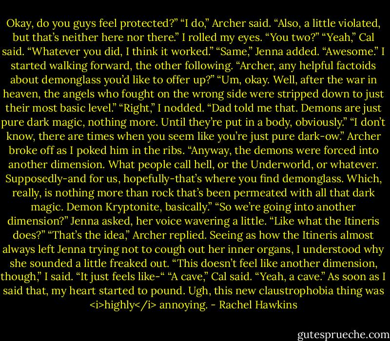Okay, do you guys feel protected?”<br />“I do,” Archer said. “Also, a little violated, but that’s neither here nor there.”<br />I rolled my eyes. “You two?”<br />“Yeah,” Cal said. “Whatever you did, I think it worked.”<br />“Same,” Jenna added.<br />“Awesome.” I started walking forward, the other following. “Archer, any helpful factoids about demonglass you’d like to offer up?”<br />“Um, okay. Well, after the war in heaven, the angels who fought on the wrong side were stripped down to just their most basic level.”<br />“Right,” I nodded. “Dad told me that. Demons are just pure dark magic, nothing more. Until they’re put in a body, obviously.”<br />“I don’t know, there are times when you seem like you’re just pure dark-ow.” Archer broke off as I poked him in the ribs. “Anyway, the demons were forced into another dimension. What people call hell, or the Underworld, or whatever. Supposedly-and for us, hopefully-that’s where you find demonglass. Which, really, is nothing more than rock that’s been permeated with all that dark magic. Demon Kryptonite, basically.”<br />“So we’re going into another dimension?” Jenna asked, her voice wavering a little. “Like what the Itineris does?”<br />“That’s the idea,” Archer replied.<br />Seeing as how the Itineris almost always left Jenna trying not to cough out her inner organs, I understood why she sounded a little freaked out.<br />“This doesn’t feel like another dimension, though,” I said. “It just feels like-“<br />“A cave,” Cal said.<br />“Yeah, a cave.” As soon as I said that, my heart started to pound. Ugh, this new claustrophobia thing was <i>highly</i> annoying. - Rachel Hawkins