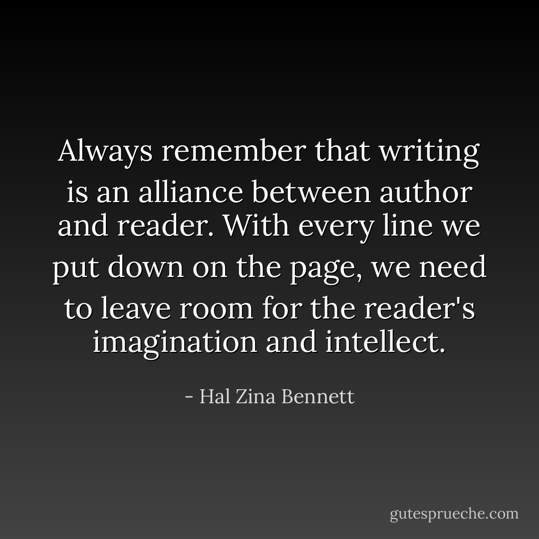 Always remember that writing is an alliance between author and reader. With every line we put down on the page, we need to leave room for the reader's imagination and intellect. - Hal Zina Bennett