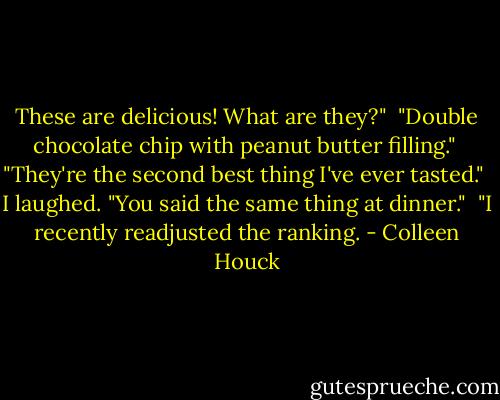 These are delicious! What are they?"<br /><br />"Double chocolate chip with peanut butter filling."<br /><br />"They're the second best thing I've ever tasted."<br /><br />I laughed. "You said the same thing at dinner."<br /><br />"I recently readjusted the ranking. - Colleen Houck