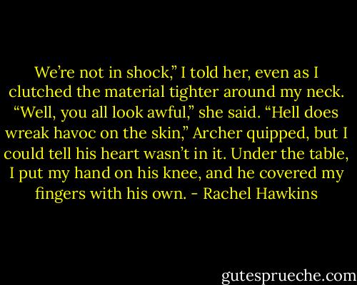 We’re not in shock,” I told her, even as I clutched the material tighter around my neck.<br />“Well, you all look awful,” she said.<br />“Hell does wreak havoc on the skin,” Archer quipped, but I could tell his heart wasn’t in it. Under the table, I put my hand on his knee, and he covered my fingers with his own. - Rachel Hawkins