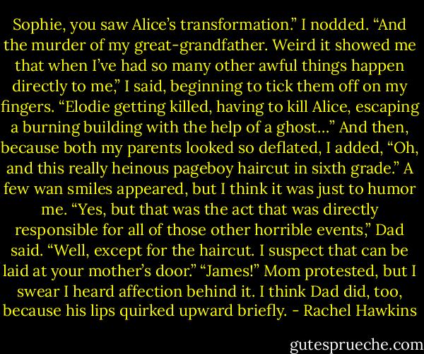 Sophie, you saw Alice’s transformation.”<br />I nodded. “And the murder of my great-grandfather. Weird it showed me that when I’ve had so many other awful things happen directly to me,” I said, beginning to tick them off on my fingers. “Elodie getting killed, having to kill Alice, escaping a burning building with the help of a ghost…” And then, because both my parents looked so deflated, I added, “Oh, and this really heinous pageboy haircut in sixth grade.”<br />A few wan smiles appeared, but I think it was just to humor me.<br />“Yes, but that was the act that was directly responsible for all of those other horrible events,” Dad said. “Well, except for the haircut. I suspect that can be laid at your mother’s door.”<br />“James!” Mom protested, but I swear I heard affection behind it. I think Dad did, too, because his lips quirked upward briefly. - Rachel Hawkins