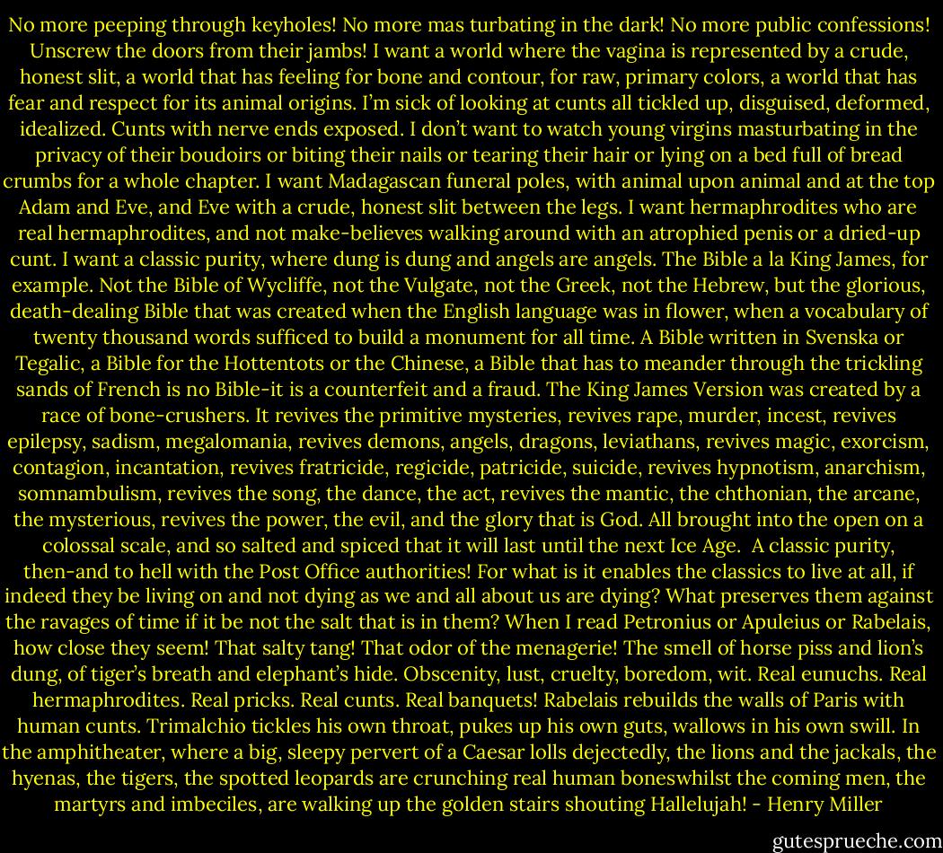 No more peeping through keyholes! No more mas turbating in the dark! No more public confessions! Unscrew the doors from their jambs! I want a world where the vagina is represented by a crude, honest slit, a world that has feeling for bone and contour, for raw, primary colors, a world that has fear and respect for its animal origins. I’m sick of looking at cunts all tickled up, disguised, deformed, idealized. Cunts with nerve ends exposed. I don’t want to watch young<br />virgins masturbating in the privacy of their boudoirs or biting their nails or tearing their hair or lying on a bed full of bread crumbs for a whole chapter. I want Madagascan funeral poles, with animal upon animal and at the top Adam and Eve, and Eve with a crude, honest slit between the legs. I want hermaphrodites who are real hermaphrodites, and not make-believes walking around with an atrophied penis or a dried-up cunt. I want a classic purity, where dung is dung and angels are angels. The Bible a la King James, for example. Not the Bible of Wycliffe, not the Vulgate, not the Greek, not the Hebrew, but the glorious, death-dealing Bible that was created when the English<br />language was in flower, when a vocabulary of twenty thousand words sufficed to build a monument for all time. A Bible written in Svenska or Tegalic, a Bible for the Hottentots or the Chinese, a Bible that has to meander through the trickling sands of French is no Bible-it is a counterfeit and a fraud. The King James Version was created by a race of bone-crushers. It revives the primitive mysteries, revives rape, murder, incest, revives epilepsy, sadism,<br />megalomania, revives demons, angels, dragons, leviathans, revives magic, exorcism, contagion, incantation, revives fratricide, regicide, patricide, suicide, revives hypnotism, anarchism, somnambulism, revives the song, the dance, the act, revives the mantic, the chthonian, the arcane, the mysterious, revives the power, the evil, and the glory that is God. All brought into the<br />open on a colossal scale, and so salted and spiced that it will last until the next Ice Age.<br /> A classic purity, then-and to hell with the Post Office authorities! For what is it enables the classics to live at all, if indeed they be living on and not dying as we and all about us are dying? What preserves them against the ravages of time if it be not the salt that is in them? When I read Petronius or Apuleius or Rabelais, how close they seem! That salty tang! That odor of the menagerie! The smell of horse piss and lion’s dung, of tiger’s breath and elephant’s hide. Obscenity, lust, cruelty, boredom, wit. Real eunuchs. Real hermaphrodites. Real pricks. Real cunts. Real banquets! Rabelais rebuilds the walls of Paris with human cunts. Trimalchio tickles his own throat, pukes up his own guts, wallows in his own swill. In the amphitheater, where a big, sleepy pervert of a Caesar lolls dejectedly, the lions and the jackals, the hyenas, the tigers, the spotted leopards are crunching real human boneswhilst the coming men, the martyrs and imbeciles, are walking up the golden stairs shouting Hallelujah! - Henry Miller