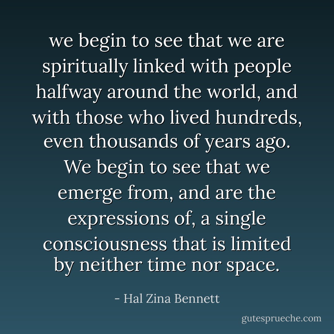we begin to see that we are spiritually linked with people halfway around the world, and with those who lived hundreds, even thousands of years ago. We begin to see that we emerge from, and are the expressions of, a single consciousness that is limited by neither time nor space. - Hal Zina Bennett