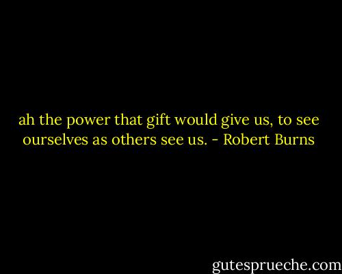 ah the power that gift would give us, to see ourselves as others see us. - Robert Burns