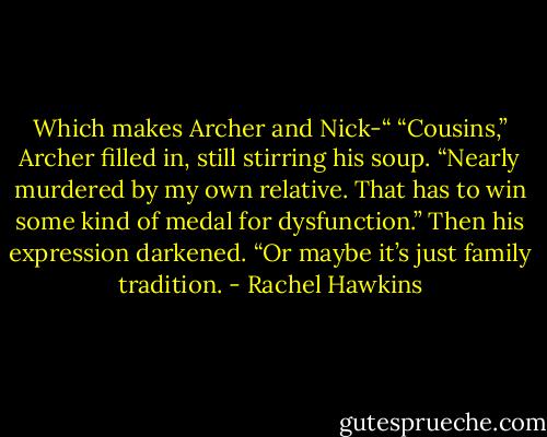 Which makes Archer and Nick-“<br />“Cousins,” Archer filled in, still stirring his soup. “Nearly murdered by my own relative. That has to win some kind of medal for dysfunction.” Then his expression darkened. “Or maybe it’s just family tradition. - Rachel Hawkins