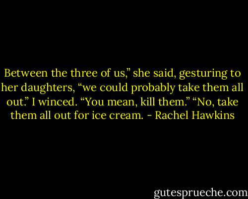 Between the three of us,” she said, gesturing to her daughters, “we could probably take them all out.”<br />I winced. “You mean, kill them.”<br />“No, take them all out for ice cream. - Rachel Hawkins