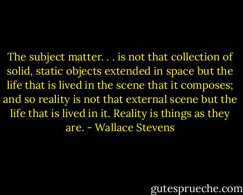 The subject matter. . . is not that collection of solid, static objects extended in space but the life that is lived in the scene that it composes; and so reality is not that external scene but the life that is lived in it. Reality is things as they are. - Wallace Stevens
