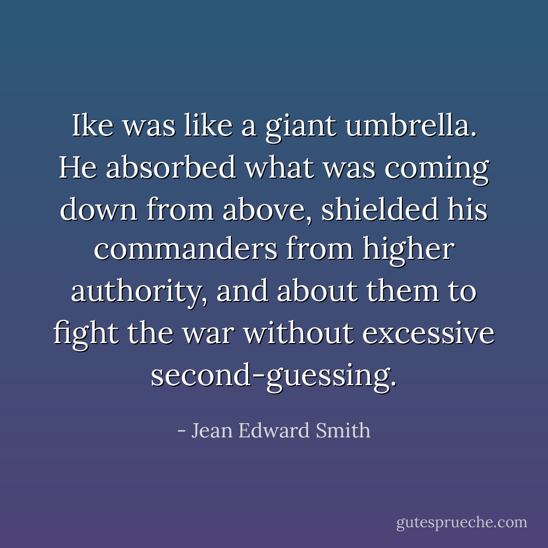 Ike was like a giant umbrella. He absorbed what was coming down from above, shielded his commanders from higher authority, and about them to fight the war without excessive second-guessing. - Jean Edward Smith
