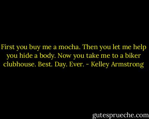 First you buy me a mocha. Then you let me help you hide a body. Now you take me to a biker clubhouse. Best. Day. Ever. - Kelley Armstrong