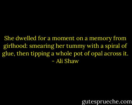 She dwelled for a moment on a memory from girlhood: smearing her tummy with a spiral of glue, then tipping a whole pot of opal across it. - Ali Shaw
