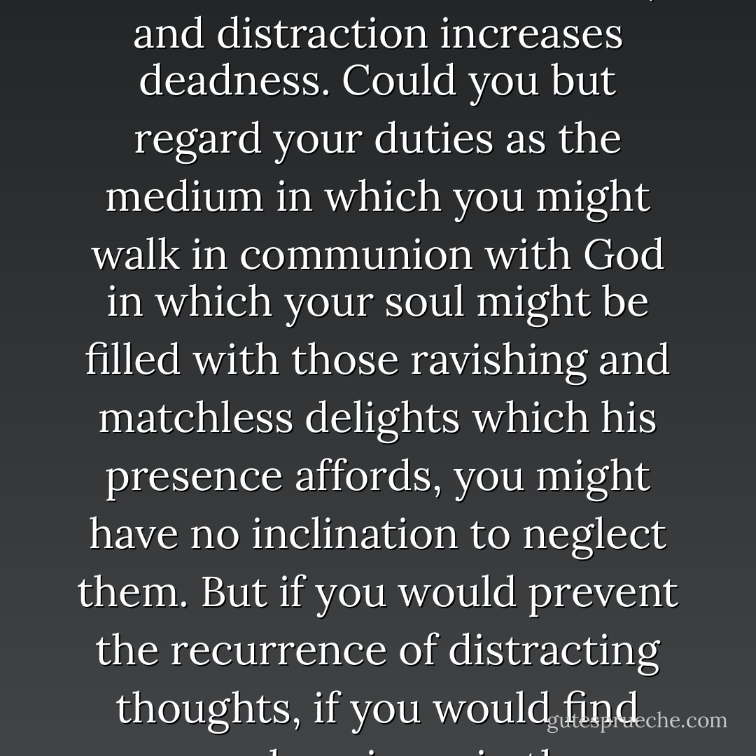 If you would have the distraction of your thoughts prevented, endeavor to raise your affections to God, and to engage them warmly in your duty. When the soul is intent upon any work, it gathers in its strength and bends all its thoughts to that work; and when it is deeply affected, it will pursue its object with intenseness, the affections will gain an ascendancy over the thoughts and guide them. But deadness causes distraction, and distraction increases deadness. Could you but regard your duties as the medium in which you might walk in communion with God in which your soul might be filled with those ravishing and matchless delights which his presence affords, you might have no inclination to neglect them. But if you would prevent the recurrence of distracting thoughts, if you would find your happiness in the performance of duty, you must not only be careful that you engage in what is your duty, but labor with patient and persevering exertion to interest your feelings in it. Why is your heart so inconstant, especially in secret duties; why are you ready to be gone, almost as soon as you are come into the presence of God, but because your affections are not engaged? - John Flavel