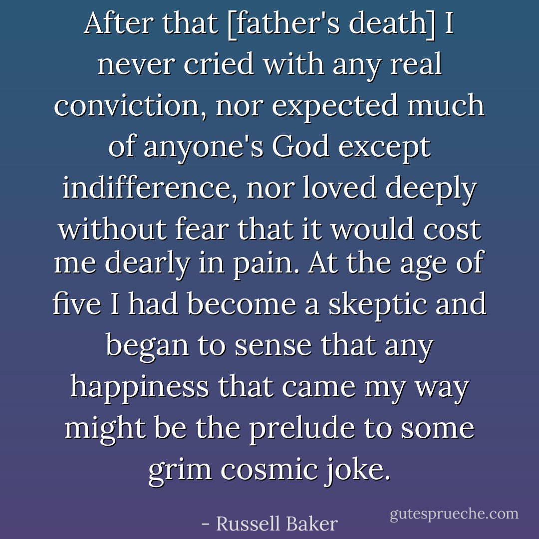 After that [father's death] I never cried with any real conviction, nor expected much of anyone's God except indifference, nor loved deeply without fear that it would cost me dearly in pain. At the age of five I had become a skeptic and began to sense that any happiness that came my way might be the prelude to some grim cosmic joke. - Russell Baker