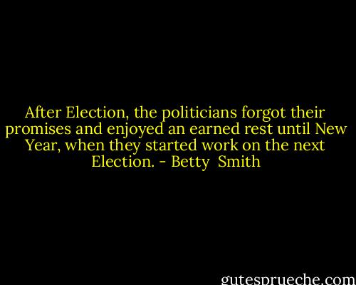 After Election, the politicians forgot their promises and enjoyed an earned rest until New Year, when they started work on the next Election. - Betty  Smith