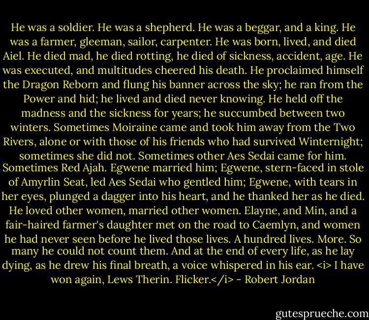 He was a soldier. He was a shepherd. He was a beggar, and a king. He was a farmer, gleeman, sailor, carpenter. He was born, lived, and died Aiel. He died mad, he died rotting, he died of sickness, accident, age. He was executed, and multitudes cheered his death. He proclaimed himself the Dragon Reborn and flung his banner across the sky; he ran from the Power and hid; he lived and died never knowing. He held off the madness and the sickness for years; he succumbed between two winters. Sometimes Moiraine came and took him away from the Two Rivers, alone or with those of his friends who had survived Winternight; sometimes she did not. Sometimes other Aes Sedai came for him. Sometimes Red Ajah. Egwene married him; Egwene, stern-faced in stole of Amyrlin Seat, led Aes Sedai who gentled him; Egwene, with tears in her eyes, plunged a dagger into his heart, and he thanked her as he died. He loved other women, married other women. Elayne, and Min, and a fair-haired farmer's daughter met on the road to Caemlyn, and women he had never seen before he lived those lives. A hundred lives. More. So many he could not count them. And at the end of every life, as he lay dying, as he drew his final breath, a voice whispered in his ear. <i> I have won again, Lews Therin. Flicker.</i> - Robert Jordan