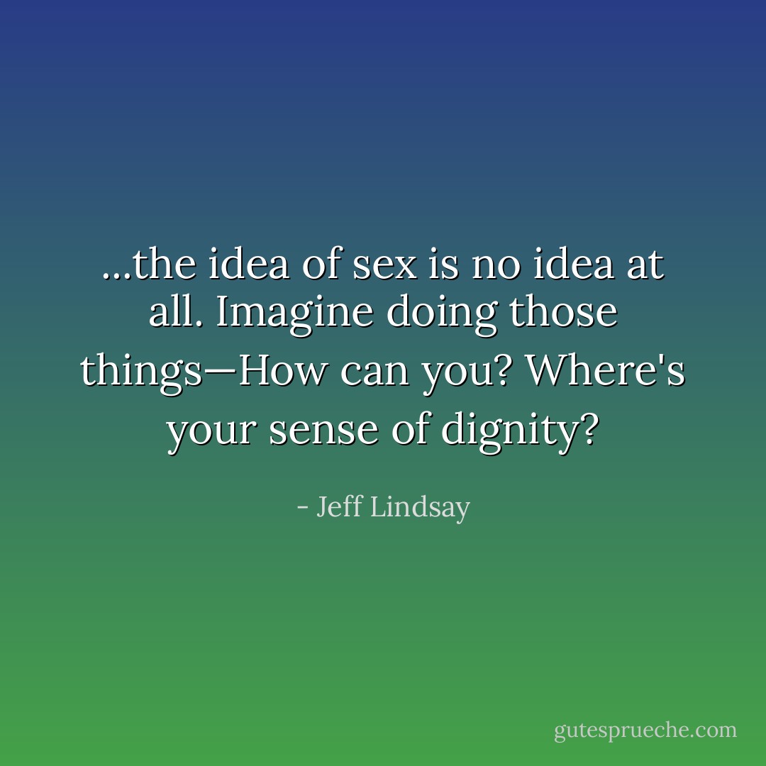...the idea of sex is no idea at all. Imagine doing those things—How can you? Where's your sense of dignity? - Jeff Lindsay