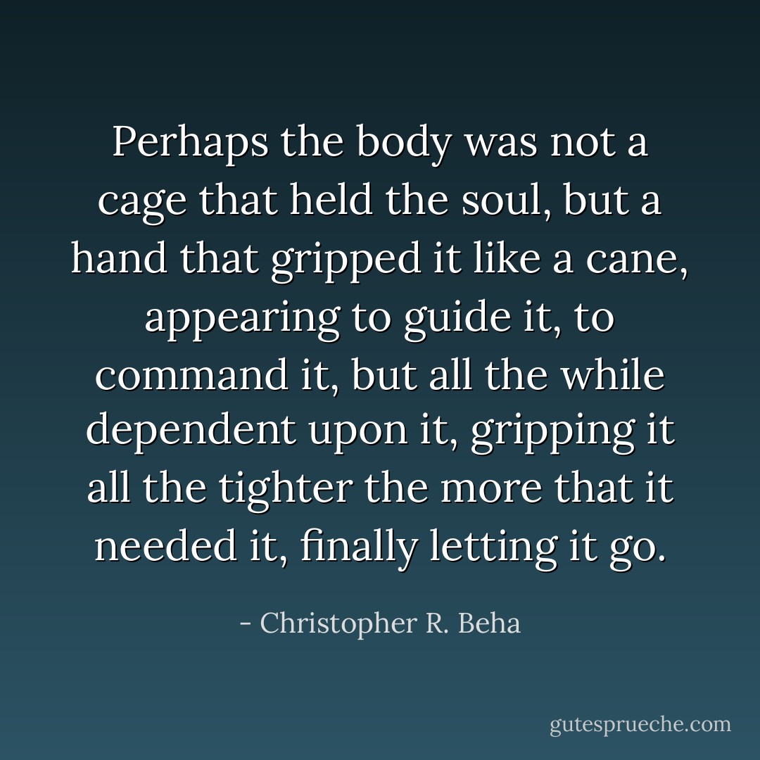 Perhaps the body was not a cage that held the soul, but a hand that gripped it like a cane, appearing to guide it, to command it, but all the while dependent upon it, gripping it all the tighter the more that it needed it, finally letting it go. - Christopher R. Beha