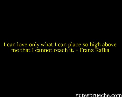 I can love only what I can place so high above me that I cannot reach it. - Franz Kafka