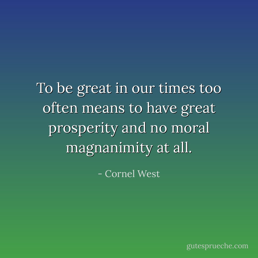To be great in our times too often means to have great prosperity and no moral magnanimity at all. - Cornel West