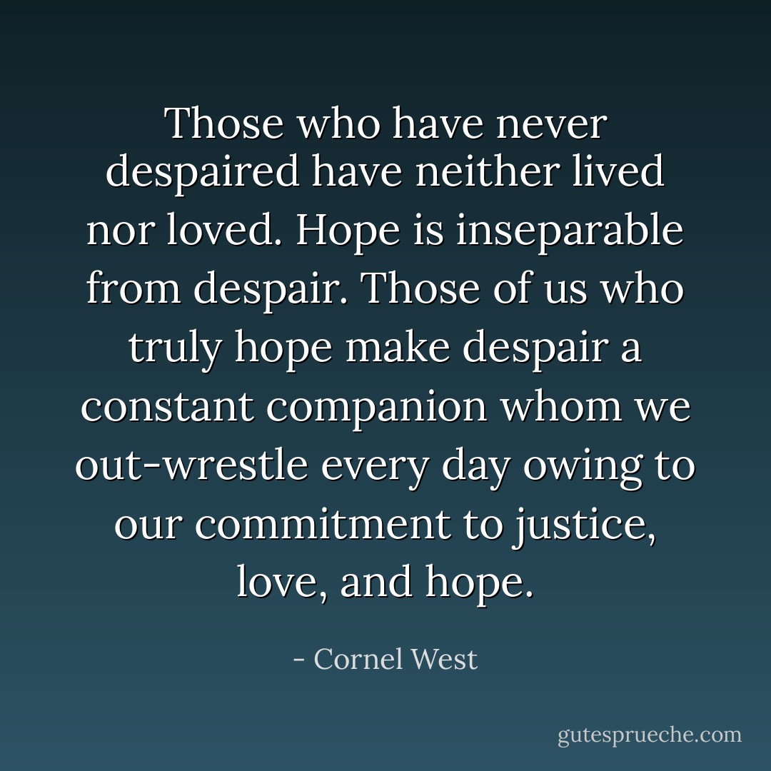 Those who have never despaired have neither lived nor loved. Hope is inseparable from despair. Those of us who truly hope make despair a constant companion whom we out-wrestle every day owing to our commitment to justice, love, and hope. - Cornel West