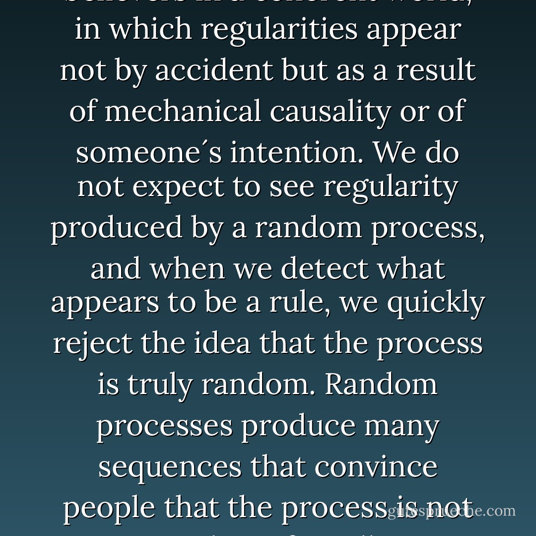 We are pattern seekers, believers in a coherent world, in which regularities appear not by accident but as a result of mechanical causality or of someone´s intention. We do not expect to see regularity produced by a random process, and when we detect what appears to be a rule, we quickly reject the idea that the process is truly random. Random processes produce many sequences that convince people that the process is not random after all. - Daniel Kahneman