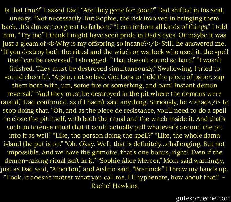 Is that true?” I asked Dad. “Are they gone for good?”<br />Dad shifted in his seat, uneasy. “Not necessarily. But Sophie, the risk involved in bringing them back…It’s almost too great to fathom.”<br />“I can fathom all kinds of things,” I told him. “Try me.”<br />I think I might have seen pride in Dad’s eyes. Or maybe it was just a gleam of <i>Why is my offspring so insane?</i> Still, he answered me. “If you destroy both the ritual and the witch or warlock who used it, the spell itself can be reversed.”<br />I shrugged. “That doesn’t sound so hard.”<br />“I wasn’t finished. They must be destroyed simultaneously.”<br />Swallowing, I tried to sound cheerful. “Again, not so bad. Get Lara to hold the piece of paper, zap them both with, um, some fire or something, and bam! Instant demon reversal.”<br />“And they must be destroyed in the pit where the demons were raised,” Dad continued, as if I hadn’t said anything. Seriously, he <i>had</i> to stop doing that. “Oh, and as the piece de resistance, you’ll need to do a spell to close the pit itself, with both the ritual and the witch inside it. And that’s such an intense ritual that it could actually pull whatever’s around the pit into it as well.”<br />“Like, the person doing the spell?”<br />“Like, the whole damn island the put is on.”<br />“Oh. Okay. Well, that is definitely…challenging. But not impossible. And we have the grimoire, that’s one bonus, right? Even if the demon-raising ritual isn’t in it.”<br />“Sophie Alice Mercer,” Mom said warningly, just as Dad said, “Atherton,” and Aislinn said, “Brannick.”<br />I threw my hands up. “Look, it doesn’t matter what you call me. I’ll hyphenate, how about that?  - Rachel Hawkins