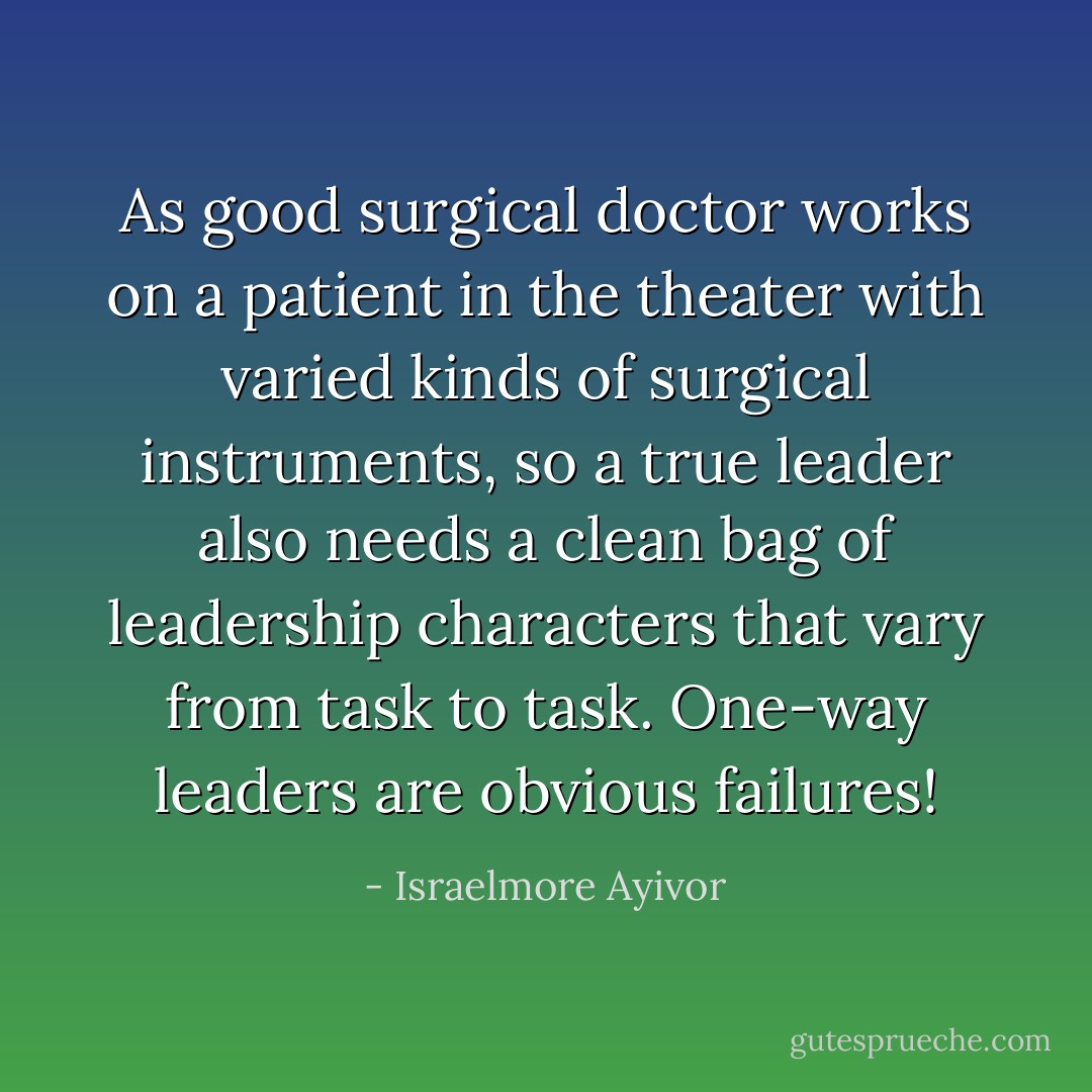 As good surgical doctor works on a patient in the theater with varied kinds of surgical instruments, so a true leader also needs a clean bag of leadership characters that vary from task to task. One-way leaders are obvious failures! - Israelmore Ayivor