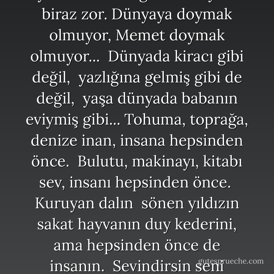 MEMED'E SON MEKTUBUMDUR<br /><br />...<br /><br />Ölmekten, oğlum korkmuyorum, <br />ama ne de olsa<br />iş arasında bazan,<br />irkilip ansızın, <br />yahut yalnızlığında uyku öncesinin<br />günleri saymak biraz zor.<br />Dünyaya doymak olmuyor, Memet<br />doymak olmuyor...<br /><br />Dünyada kiracı gibi değil, <br />yazlığına gelmiş gibi de değil, <br />yaşa dünyada babanın eviymiş gibi...<br />Tohuma, toprağa, denize inan,<br />insana hepsinden önce. <br />Bulutu, makinayı, kitabı sev,<br />insanı hepsinden önce. <br />Kuruyan dalın <br />sönen yıldızın<br />sakat hayvanın<br />duy kederini,<br />ama hepsinden önce de insanın. <br />Sevindirsin seni cümlesi nimetlerin<br />sevindirsin seni karanlık ve aydınlık, <br />sevindirsin seni dört mevsim,<br />ama hepsinden önce insan sevindirsin seni.<br /><br />... - Nâzım Hikmet