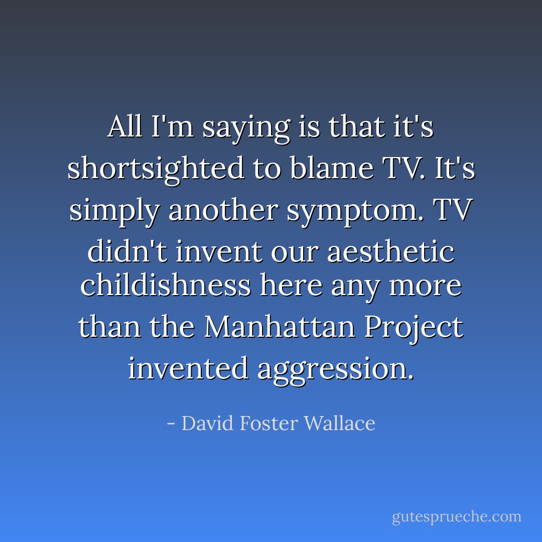 All I'm saying is that it's shortsighted to blame TV. It's simply another symptom. TV didn't invent our aesthetic childishness here any more than the Manhattan Project invented aggression. - David Foster Wallace