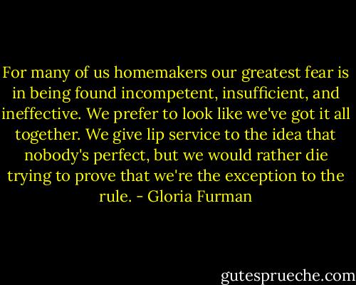 For many of us homemakers our greatest fear is in being found incompetent, insufficient, and ineffective. We prefer to look like we've got it all together. We give lip service to the idea that nobody's perfect, but we would rather die trying to prove that we're the exception to the rule. - Gloria Furman