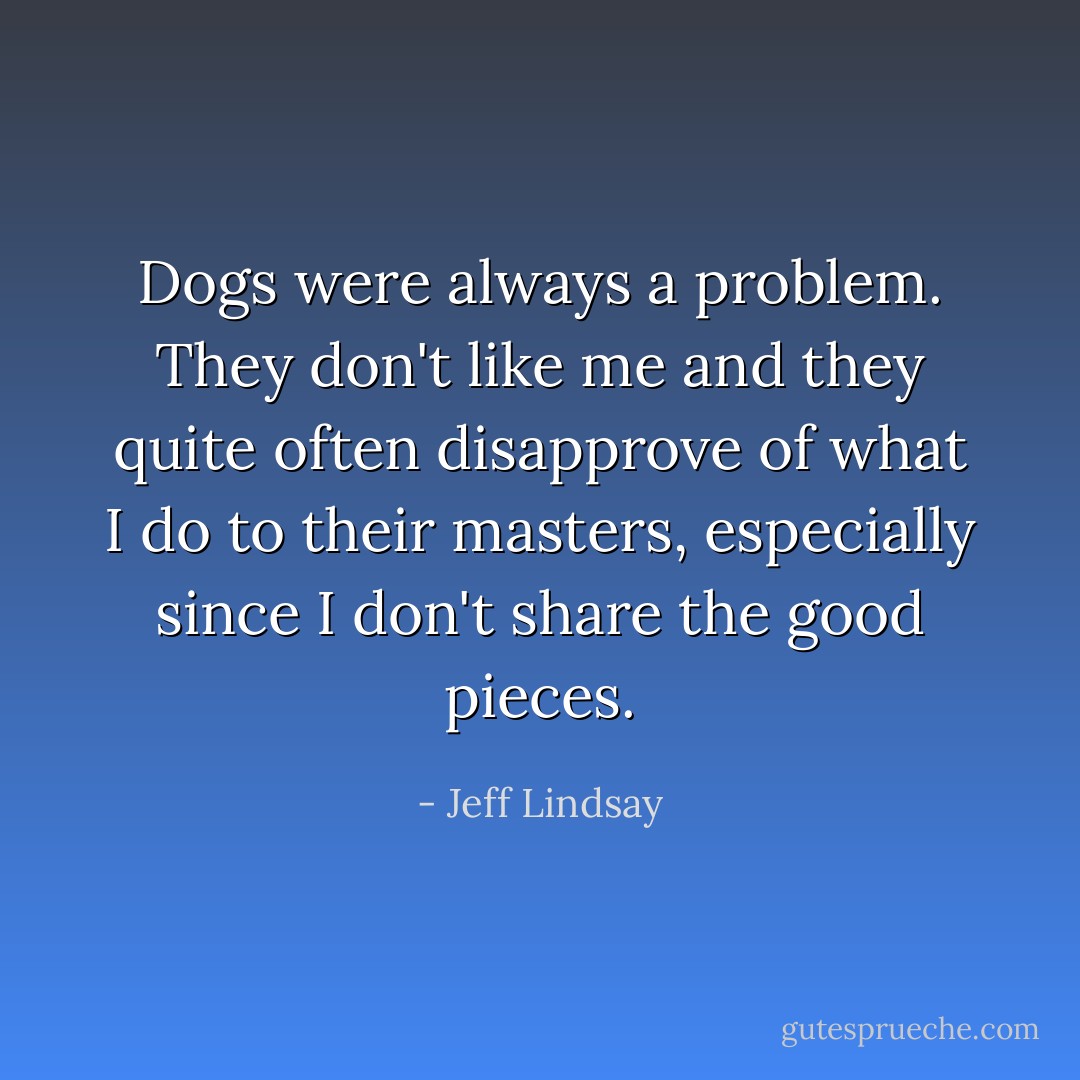 Dogs were always a problem. They don't like me and they quite often disapprove of what I do to their masters, especially since I don't share the good pieces. - Jeff Lindsay