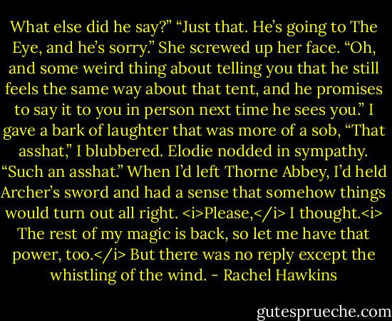 What else did he say?”<br />“Just that. He’s going to The Eye, and he’s sorry.” She screwed up her face. “Oh, and some weird thing about telling you that he still feels the same way about that tent, and he promises to say it to you in person next time he sees you.”<br />I gave a bark of laughter that was more of a sob, “That asshat,” I blubbered.<br />Elodie nodded in sympathy. “Such an asshat.”<br />When I’d left Thorne Abbey, I’d held Archer’s sword and had a sense that somehow things would turn out all right. <i>Please,</i> I thought.<i> The rest of my magic is back, so let me have that power, too.</i><br />But there was no reply except the whistling of the wind. - Rachel Hawkins