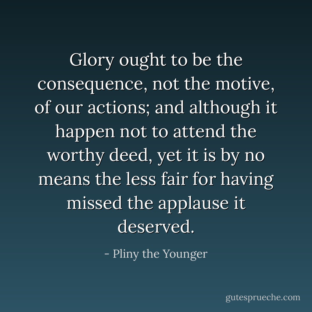Glory ought to be the consequence, not the motive, of our actions; and although it happen not to attend the worthy deed, yet it is by no means the less fair for having missed the applause it deserved. - Pliny the Younger