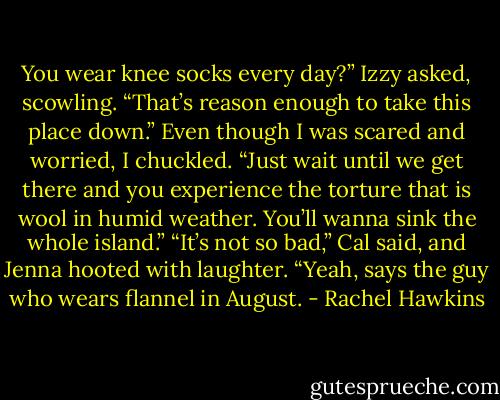 You wear knee socks every day?” Izzy asked, scowling. “That’s reason enough to take this place down.”<br />Even though I was scared and worried, I chuckled. “Just wait until we get there and you experience the torture that is wool in humid weather. You’ll wanna sink the whole island.”<br />“It’s not so bad,” Cal said, and Jenna hooted with laughter.<br />“Yeah, says the guy who wears flannel in August. - Rachel Hawkins