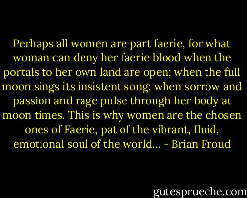 Perhaps all women are part faerie, for what woman can deny her faerie blood when the portals to her own land are open; when the full moon sings its insistent song; when sorrow and passion and rage pulse through her body at moon times. This is why women are the chosen ones of Faerie, pat of the vibrant, fluid, emotional soul of the world… - Brian Froud