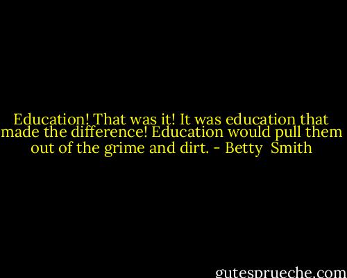 Education! That was it! It was education that made the difference! Education would pull them out of the grime and dirt. - Betty  Smith