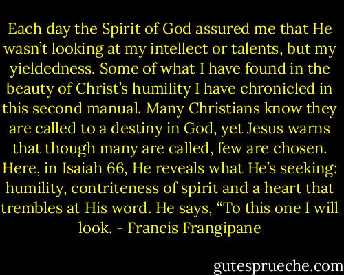 Each day the Spirit of God assured me that He wasn’t looking at my intellect or talents, but my yieldedness. Some of what I have found in the beauty of Christ’s humility I have chronicled in this second manual. Many Christians know they are called to a destiny in God, yet Jesus warns that though many are called, few are chosen. Here, in Isaiah 66, He reveals what He’s seeking: humility, contriteness of spirit and a heart that trembles at His word. He says, “To this one I will look. - Francis Frangipane