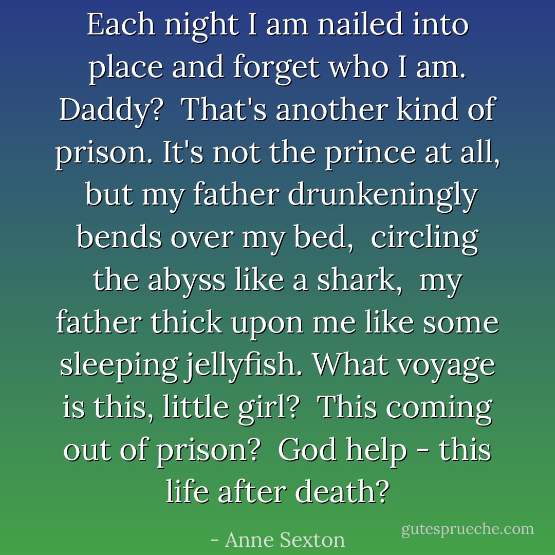 Each night I am nailed into place<br />and forget who I am.<br />Daddy? <br />That's another kind of prison.<br />It's not the prince at all, <br />but my father<br />drunkeningly bends over my bed, <br />circling the abyss like a shark, <br />my father thick upon me<br />like some sleeping jellyfish.<br />What voyage is this, little girl? <br />This coming out of prison? <br />God help -<br />this life after death? - Anne Sexton