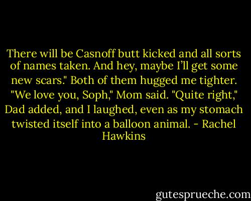 There will be Casnoff butt kicked and all sorts of names taken. And hey, maybe I’ll get some new scars."<br />Both of them hugged me tighter. "We love you, Soph," Mom said.<br />"Quite right," Dad added, and I laughed, even as my stomach twisted itself into a balloon animal. - Rachel Hawkins