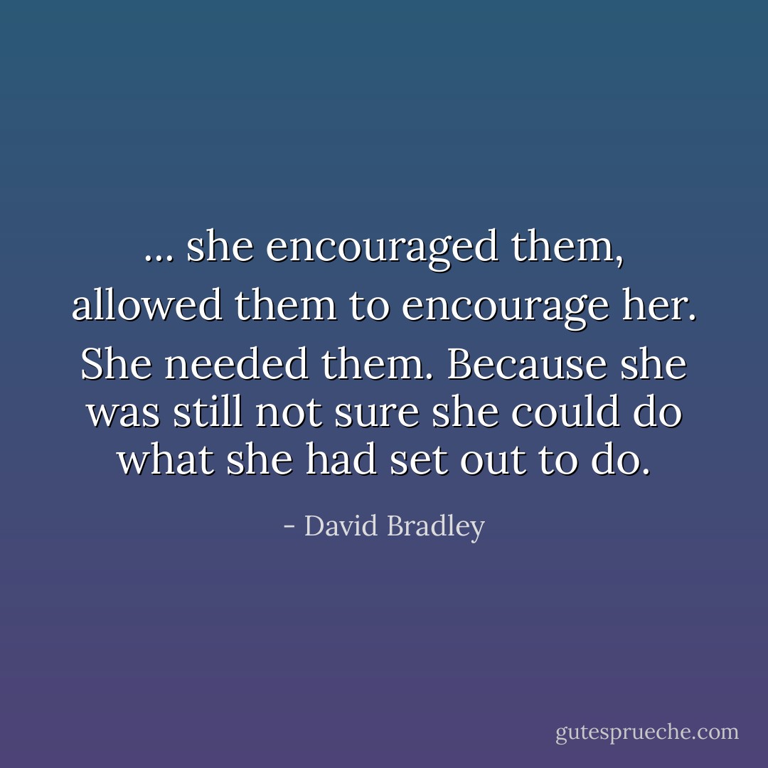 ... she encouraged them, allowed them to encourage her. She needed them. Because she was still not sure she could do what she had set out to do. - David Bradley