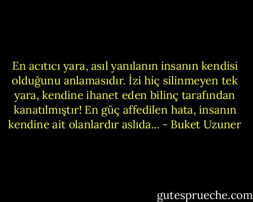En acıtıcı yara, asıl yanılanın insanın kendisi olduğunu anlamasıdır. İzi hiç silinmeyen tek yara, kendine ihanet eden bilinç tarafından kanatılmıştır! En güç affedilen hata, insanın kendine ait olanlardır aslıda... - Buket Uzuner
