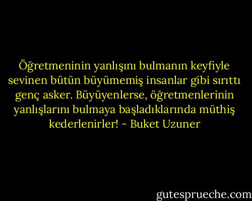 Öğretmeninin yanlışını bulmanın keyfiyle sevinen bütün büyümemiş insanlar gibi sırıttı genç asker. Büyüyenlerse, öğretmenlerinin yanlışlarını bulmaya başladıklarında müthiş kederlenirler! - Buket Uzuner