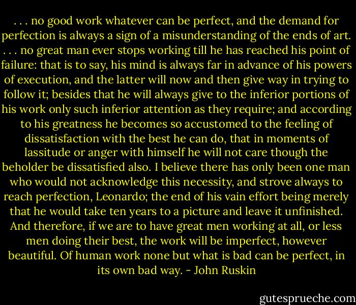 . . . no good work whatever can be perfect, and the demand for perfection is always a sign of a misunderstanding of the ends of art. . . . no great man ever stops working till he has reached his point of failure: that is to say, his mind is always far in advance of his powers of execution, and the latter will now and then give way in trying to follow it; besides that he will always give to the inferior portions of his work only such inferior attention as they require; and according to his greatness he becomes so accustomed to the feeling of dissatisfaction with the best he can do, that in moments of lassitude or anger with himself he will not care though the beholder be dissatisfied also. I believe there has only been one man who would not acknowledge this necessity, and strove always to reach perfection, Leonardo; the end of his vain effort being merely that he would take ten years to a picture and leave it unfinished. And therefore, if we are to have great men working at all, or less men doing their best, the work will be imperfect, however beautiful. Of human work none but what is bad can be perfect, in its own bad way. - John Ruskin