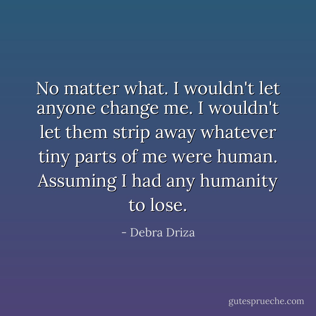No matter what. I wouldn't let anyone change me. I wouldn't let them strip away whatever tiny parts of me were human. Assuming I had any humanity to lose. - Debra Driza