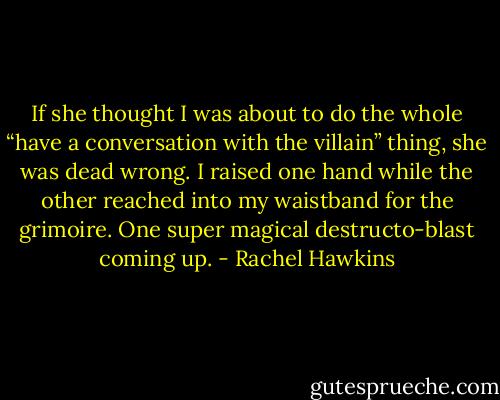 If she thought I was about to do the whole “have a conversation with the villain” thing, she was dead wrong. I raised one hand while the other reached into my waistband for the grimoire. One super magical destructo-blast coming up. - Rachel Hawkins