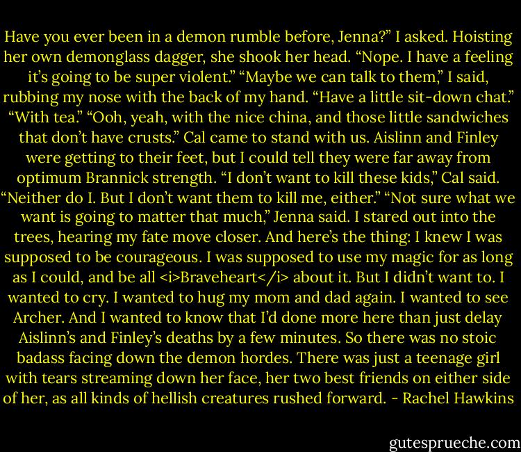 Have you ever been in a demon rumble before, Jenna?” I asked.<br />Hoisting her own demonglass dagger, she shook her head. “Nope. I have a feeling it’s going to be super violent.”<br />“Maybe we can talk to them,” I said, rubbing my nose with the back of my hand. “Have a little sit-down chat.”<br />“With tea.”<br />“Ooh, yeah, with the nice china, and those little sandwiches that don’t have crusts.”<br />Cal came to stand with us. Aislinn and Finley were getting to their feet, but I could tell they were far away from optimum Brannick strength. “I don’t want to kill these kids,” Cal said.<br />“Neither do I. But I don’t want them to kill me, either.”<br />“Not sure what we want is going to matter that much,” Jenna said. I stared out into the trees, hearing my fate move closer.<br />And here’s the thing: I knew I was supposed to be courageous. I was supposed to use my magic for as long as I could, and be all <i>Braveheart</i> about it. But I didn’t want to. I wanted to cry. I wanted to hug my mom and dad again. I wanted to see Archer. And I wanted to know that I’d done more here than just delay Aislinn’s and Finley’s deaths by a few minutes.<br />So there was no stoic badass facing down the demon hordes. There was just a teenage girl with tears streaming down her face, her two best friends on either side of her, as all kinds of hellish creatures rushed forward. - Rachel Hawkins
