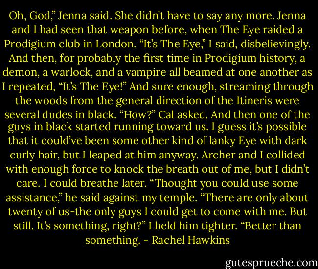 Oh, God,” Jenna said. She didn’t have to say any more. Jenna and I had seen that weapon before, when The Eye raided a Prodigium club in London.<br />“It’s The Eye,” I said, disbelievingly. And then, for probably the first time in Prodigium history, a demon, a warlock, and a vampire all beamed at one another as I repeated, “It’s The Eye!”<br />And sure enough, streaming through the woods from the general direction of the Itineris were several dudes in black. “How?” Cal asked. And then one of the guys in black started running toward us. I guess it’s possible that it could’ve been some other kind of lanky Eye with dark curly hair, but I leaped at him anyway.<br />Archer and I collided with enough force to knock the breath out of me, but I didn’t care. I could breathe later.<br />“Thought you could use some assistance,” he said against my temple. “There are only about twenty of us-the only guys I could get to come with me. But still. It’s something, right?”<br />I held him tighter. “Better than something. - Rachel Hawkins