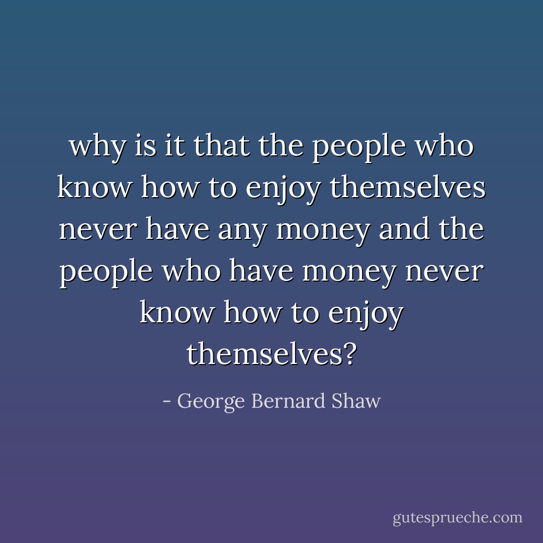 why is it that the people who know how to enjoy themselves never have any money and the people who have money never know how to enjoy themselves? - George Bernard Shaw